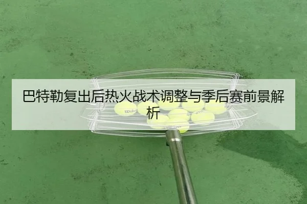 巴特勒复出后热火战术调整与季后赛前景解析（loljiangcai）